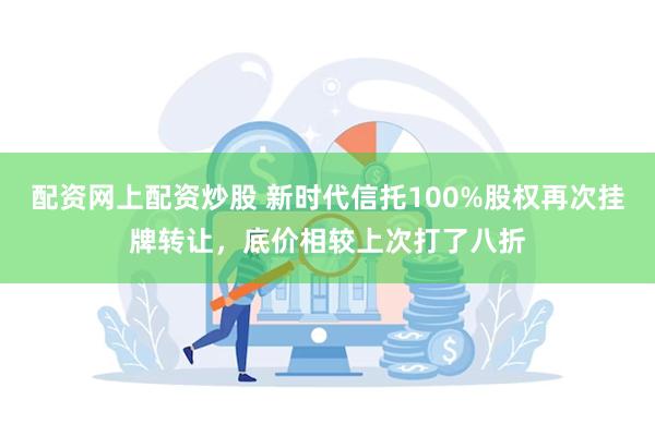 配资网上配资炒股 新时代信托100%股权再次挂牌转让，底价相较上次打了八折