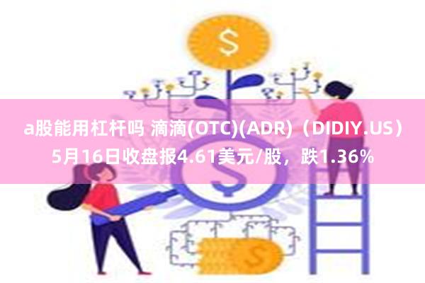 a股能用杠杆吗 滴滴(OTC)(ADR)（DIDIY.US）5月16日收盘报4.61美元/股，跌1.36%