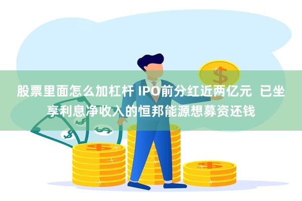 股票里面怎么加杠杆 IPO前分红近两亿元  已坐享利息净收入的恒邦能源想募资还钱