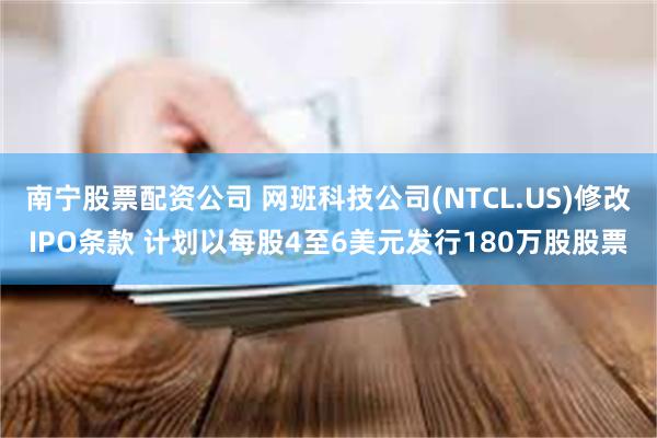 南宁股票配资公司 网班科技公司(NTCL.US)修改IPO条款 计划以每股4至6美元发行180万股股票