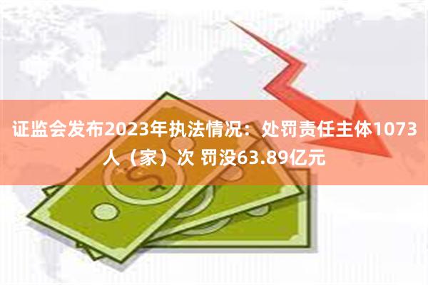 证监会发布2023年执法情况：处罚责任主体1073人（家）次 罚没63.89亿元