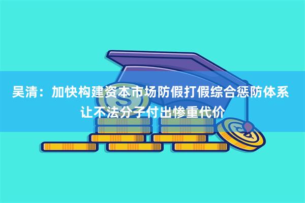 吴清：加快构建资本市场防假打假综合惩防体系 让不法分子付出惨重代价