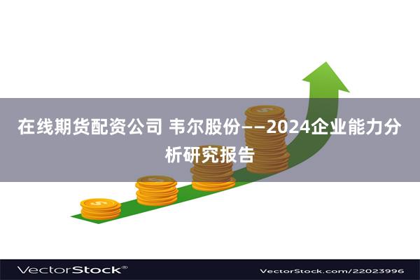 在线期货配资公司 韦尔股份——2024企业能力分析研究报告