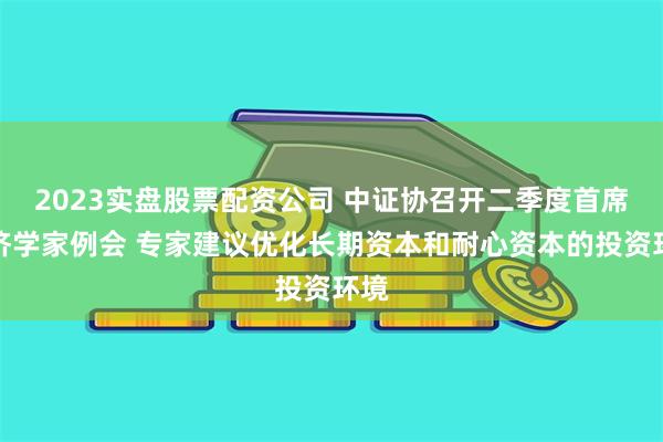 2023实盘股票配资公司 中证协召开二季度首席经济学家例会 专家建议优化长期资本和耐心资本的投资环境