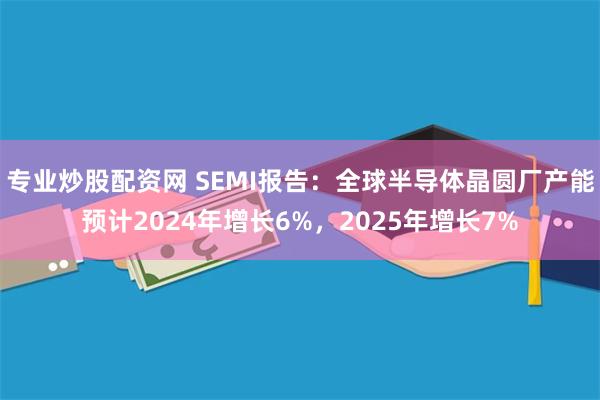 专业炒股配资网 SEMI报告：全球半导体晶圆厂产能预计2024年增长6%，2025年增长7%