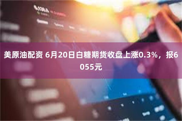 美原油配资 6月20日白糖期货收盘上涨0.3%，报6055元