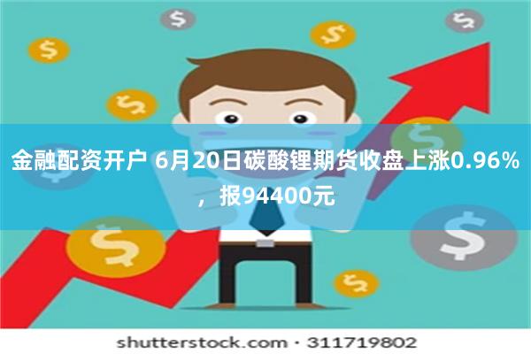 金融配资开户 6月20日碳酸锂期货收盘上涨0.96%，报94400元