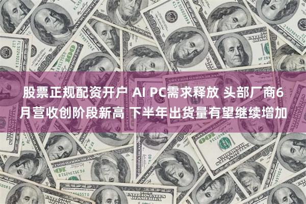 股票正规配资开户 AI PC需求释放 头部厂商6月营收创阶段新高 下半年出货量有望继续增加