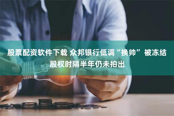 股票配资软件下载 众邦银行低调“换帅” 被冻结股权时隔半年仍未拍出