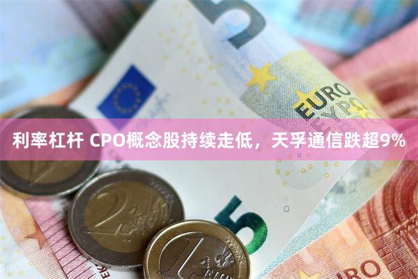 利率杠杆 CPO概念股持续走低，天孚通信跌超9%