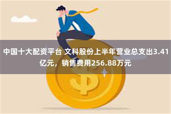 中国十大配资平台 文科股份上半年营业总支出3.41亿元，销售费用256.88万元