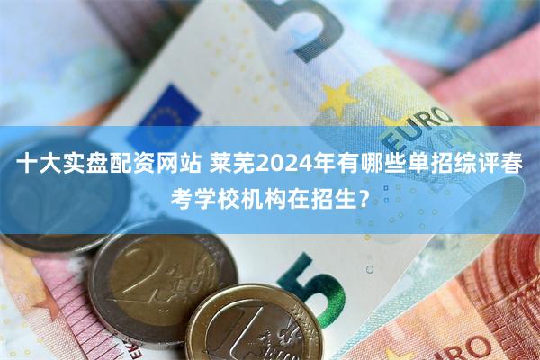 十大实盘配资网站 莱芜2024年有哪些单招综评春考学校机构在招生？