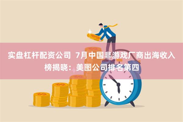 实盘杠杆配资公司  7月中国非游戏厂商出海收入榜揭晓：美图公司排名第四