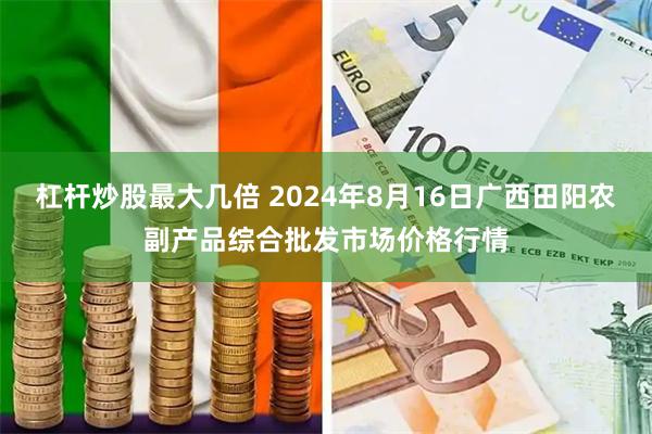 杠杆炒股最大几倍 2024年8月16日广西田阳农副产品综合批发市场价格行情