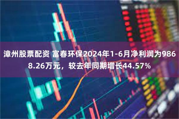 漳州股票配资 富春环保2024年1-6月净利润为9868.26万元，较去年同期增长44.57%