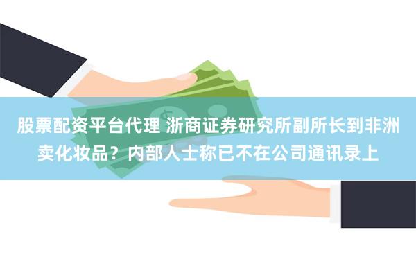 股票配资平台代理 浙商证券研究所副所长到非洲卖化妆品？内部人士称已不在公司通讯录上