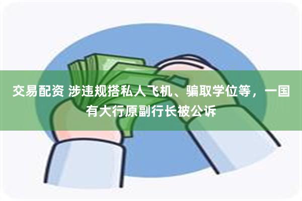 交易配资 涉违规搭私人飞机、骗取学位等，一国有大行原副行长被公诉