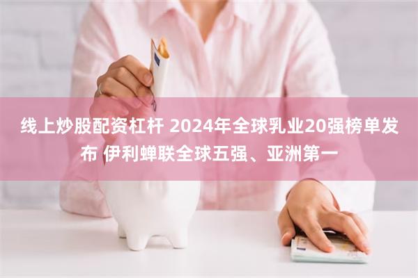 线上炒股配资杠杆 2024年全球乳业20强榜单发布 伊利蝉联全球五强、亚洲第一