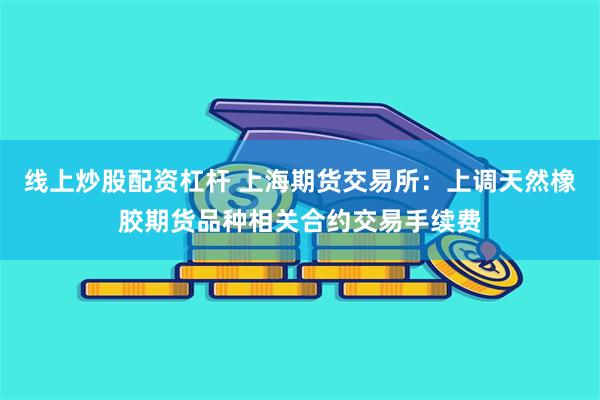 线上炒股配资杠杆 上海期货交易所：上调天然橡胶期货品种相关合约交易手续费