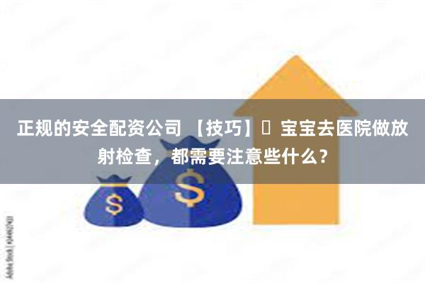 正规的安全配资公司 【技巧】‌宝宝去医院做放射检查，都需要注意些什么？