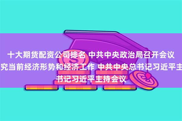 十大期货配资公司排名 中共中央政治局召开会议 分析研究当前经济形势和经济工作 中共中央总书记习近平主持会议