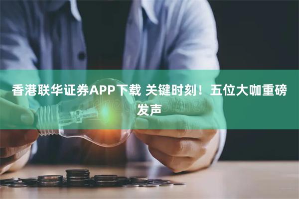 香港联华证券APP下载 关键时刻！五位大咖重磅发声