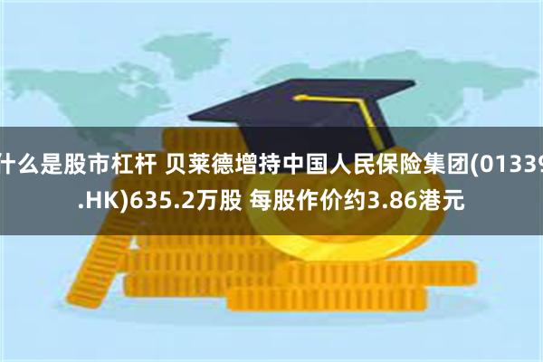 什么是股市杠杆 贝莱德增持中国人民保险集团(01339.HK)635.2万股 每股作价约3.86港元