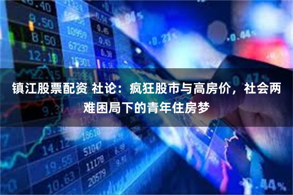 镇江股票配资 社论：疯狂股市与高房价，社会两难困局下的青年住房梦