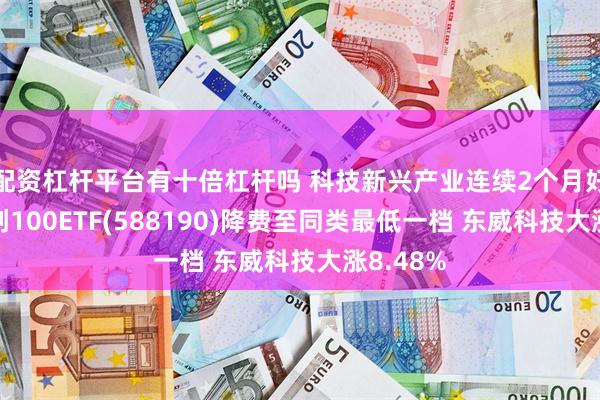 配资杠杆平台有十倍杠杆吗 科技新兴产业连续2个月好转！科创100ETF(588190)降费至同类最低一档 东威科技大涨8.48%