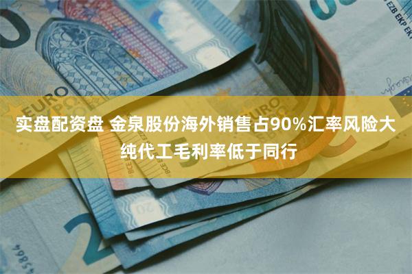 实盘配资盘 金泉股份海外销售占90%汇率风险大 纯代工毛利率低于同行