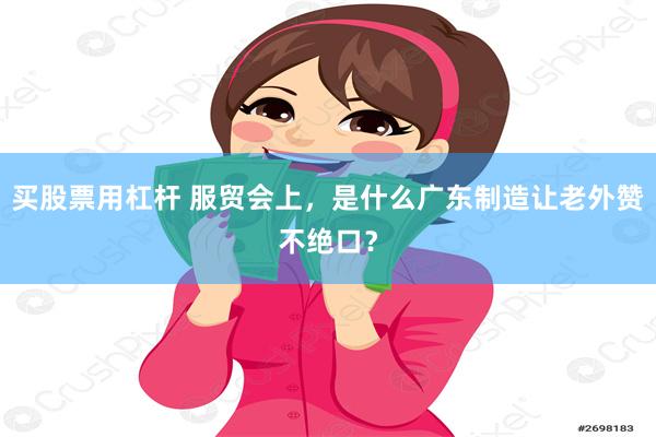 买股票用杠杆 服贸会上，是什么广东制造让老外赞不绝口？