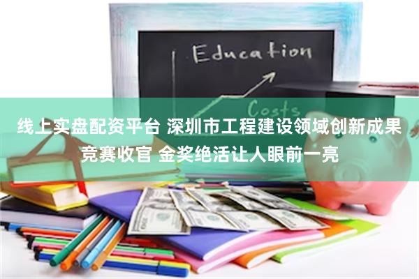 线上实盘配资平台 深圳市工程建设领域创新成果竞赛收官 金奖绝活让人眼前一亮