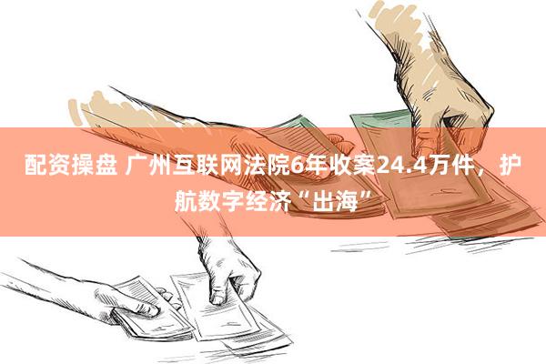 配资操盘 广州互联网法院6年收案24.4万件，护航数字经济“出海”