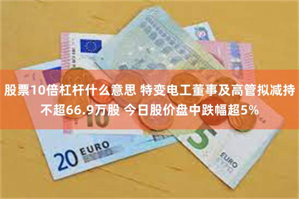 股票10倍杠杆什么意思 特变电工董事及高管拟减持不超66.9万股 今日股价盘中跌幅超5%