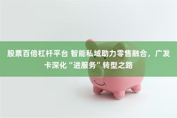 股票百倍杠杆平台 智能私域助力零售融合，广发卡深化“进服务”转型之路