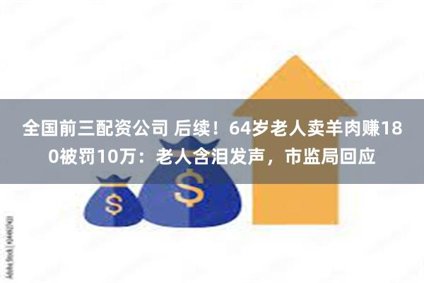 全国前三配资公司 后续！64岁老人卖羊肉赚180被罚10万：老人含泪发声，市监局回应