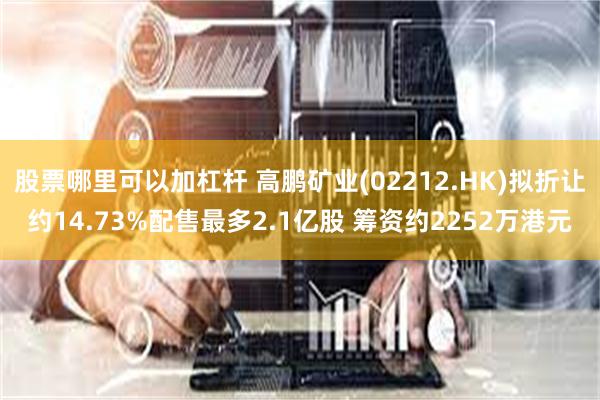 股票哪里可以加杠杆 高鹏矿业(02212.HK)拟折让约14.73%配售最多2.1亿股 筹资约2252万港元