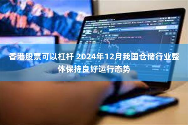 香港股票可以杠杆 2024年12月我国仓储行业整体保持良好运行态势