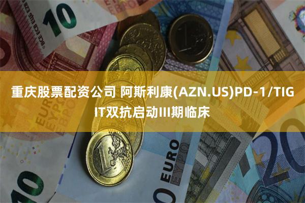 重庆股票配资公司 阿斯利康(AZN.US)PD-1/TIGIT双抗启动III期临床