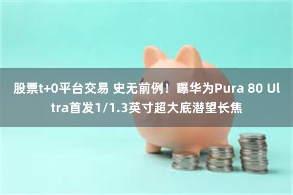 股票t+0平台交易 史无前例！曝华为Pura 80 Ultra首发1/1.3英寸超大底潜望长焦