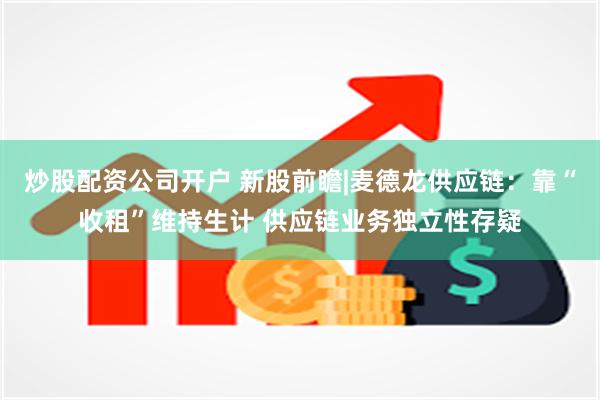 炒股配资公司开户 新股前瞻|麦德龙供应链：靠“收租”维持生计 供应链业务独立性存疑