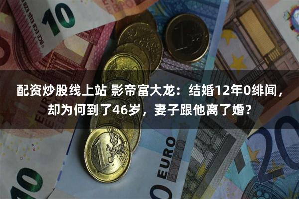 配资炒股线上站 影帝富大龙：结婚12年0绯闻，却为何到了46岁，妻子跟他离了婚？