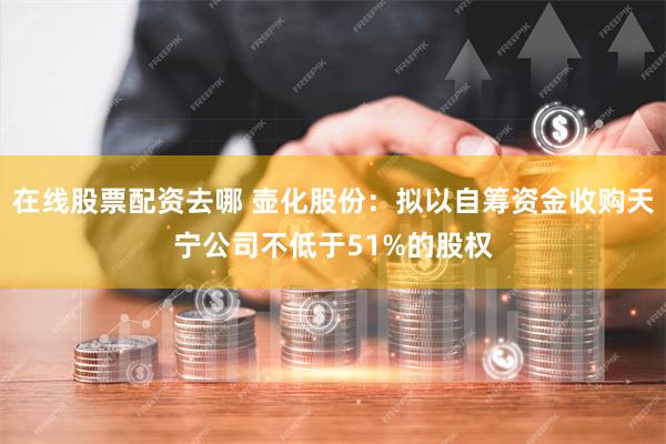 在线股票配资去哪 壶化股份：拟以自筹资金收购天宁公司不低于51%的股权