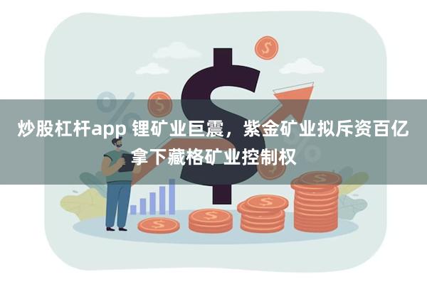 炒股杠杆app 锂矿业巨震，紫金矿业拟斥资百亿拿下藏格矿业控制权