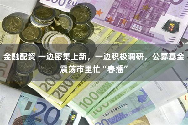 金融配资 一边密集上新，一边积极调研，公募基金震荡市里忙“春播”