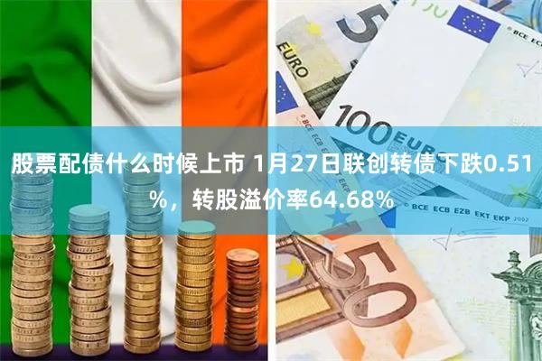 股票配债什么时候上市 1月27日联创转债下跌0.51%，转股溢价率64.68%