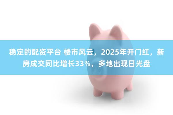 稳定的配资平台 楼市风云，2025年开门红，新房成交同比增长33%，多地出现日光盘