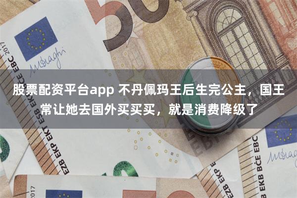 股票配资平台app 不丹佩玛王后生完公主，国王常让她去国外买买买，就是消费降级了