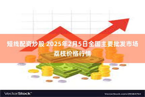 短线配资炒股 2025年2月5日全国主要批发市场荔枝价格行情