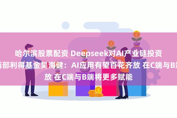 哈尔滨股票配资 Deepseek对AI产业链投资有何影响？西部利得基金吴海健：AI应用有望百花齐放 在C端与B端将更多赋能